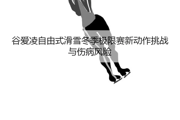 谷爱凌自由式滑雪冬季极限赛新动作挑战与伤病风险